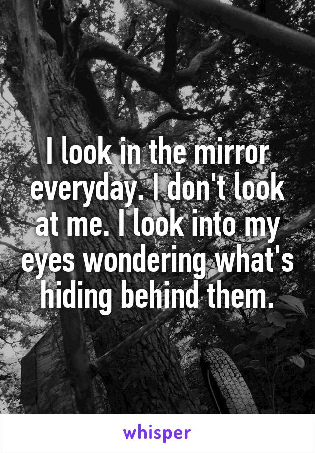 I look in the mirror everyday. I don't look at me. I look into my eyes wondering what's hiding behind them.