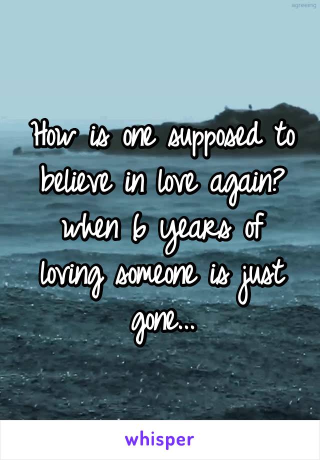 How is one supposed to believe in love again? when 6 years of loving someone is just gone...