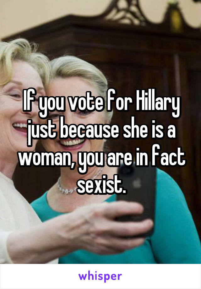 If you vote for Hillary just because she is a woman, you are in fact sexist.