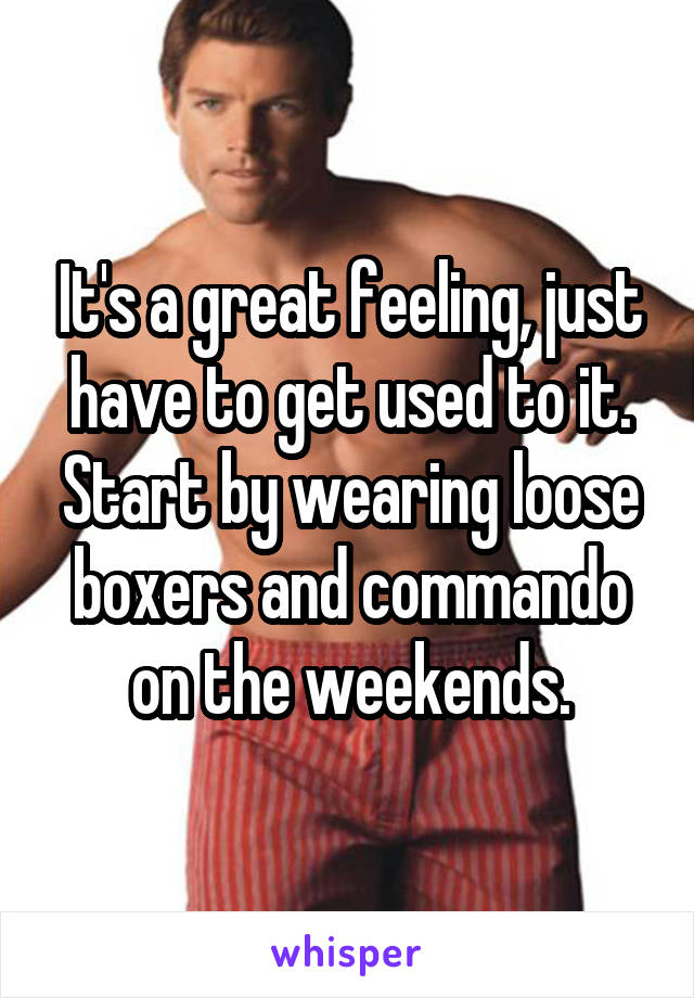 It's a great feeling, just have to get used to it. Start by wearing loose boxers and commando on the weekends.