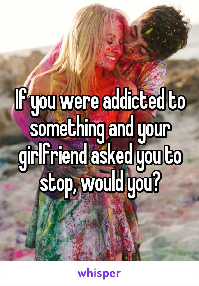 If you were addicted to something and your girlfriend asked you to stop, would you?