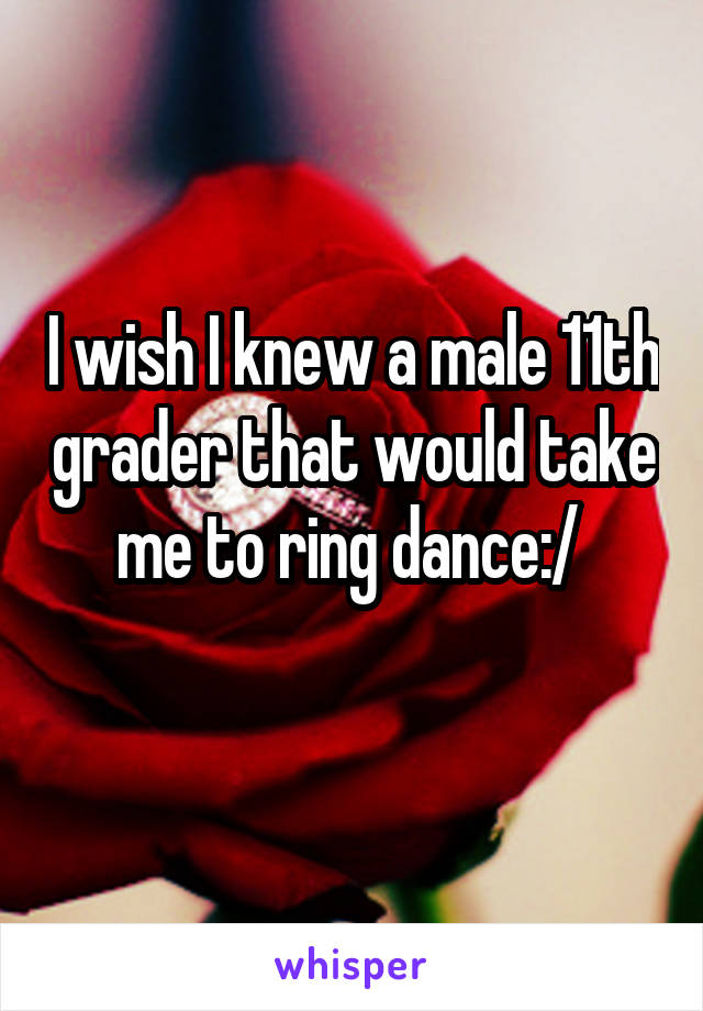 I wish I knew a male 11th grader that would take me to ring dance:/ 
