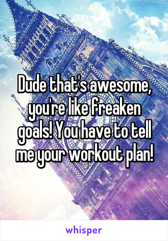 Dude that's awesome, you're like freaken goals! You have to tell me your workout plan!