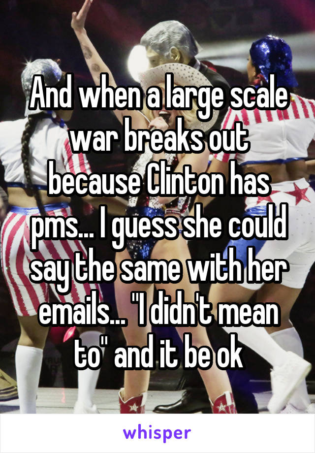 And when a large scale war breaks out because Clinton has pms... I guess she could say the same with her emails... "I didn't mean to" and it be ok