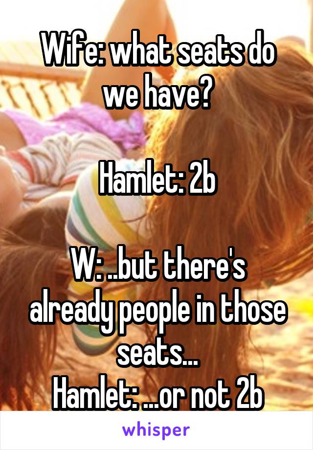 Wife: what seats do we have?

Hamlet: 2b

W: ..but there's already people in those seats...
Hamlet: ...or not 2b