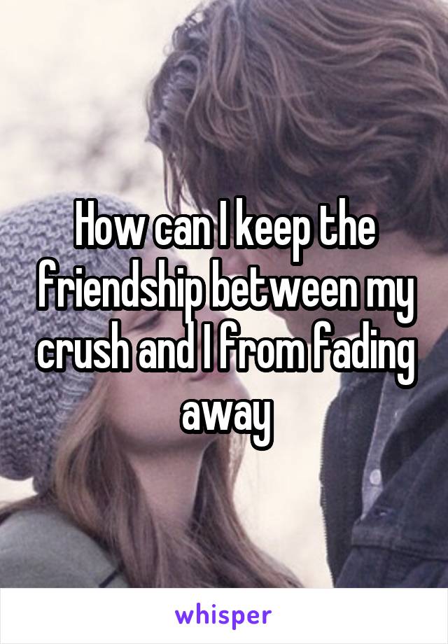 How can I keep the friendship between my crush and I from fading away
