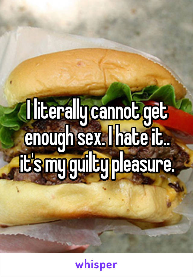 I literally cannot get enough sex. I hate it.. it's my guilty pleasure.