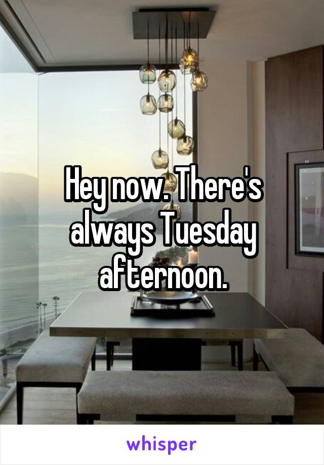 Hey now. There's always Tuesday afternoon.
