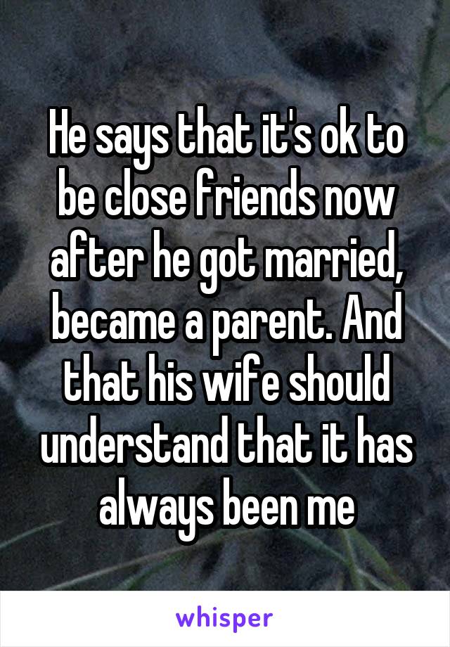 He says that it's ok to be close friends now after he got married, became a parent. And that his wife should understand that it has always been me