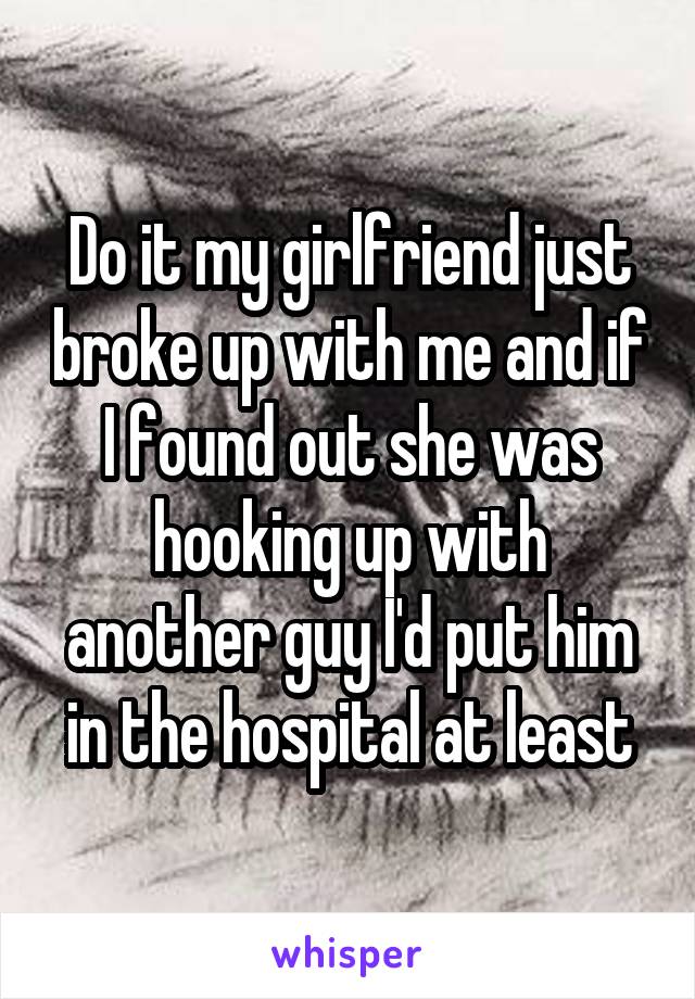Do it my girlfriend just broke up with me and if I found out she was hooking up with another guy I'd put him in the hospital at least