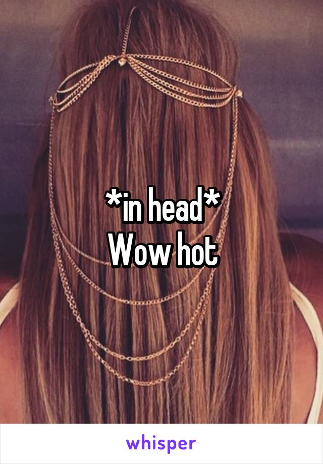 *in head*
Wow hot