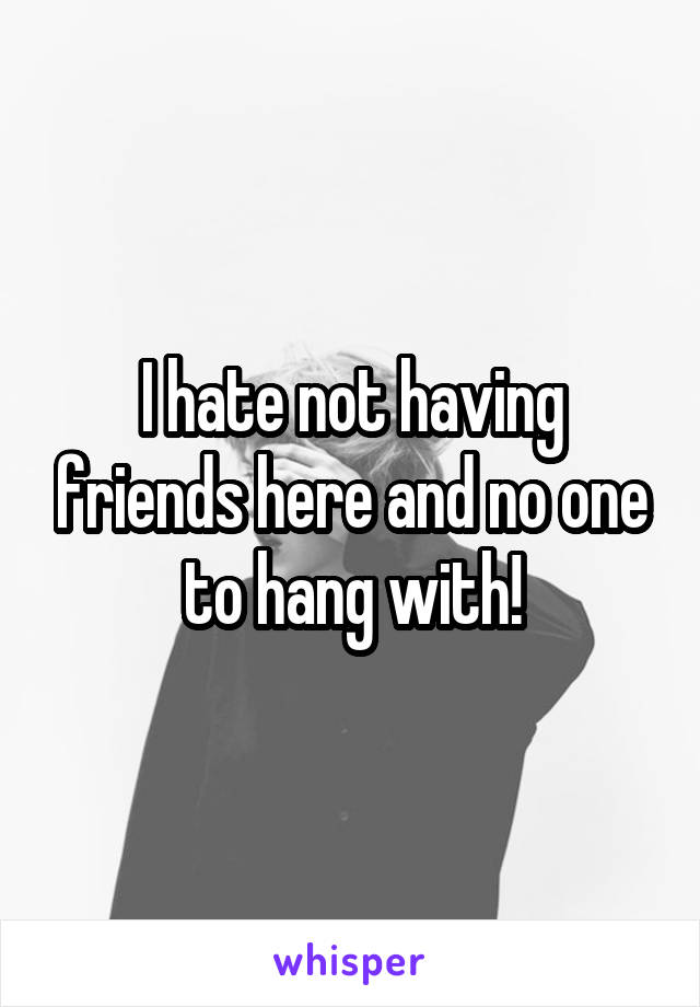 I hate not having friends here and no one to hang with!