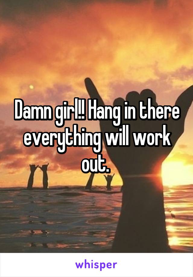 Damn girl!! Hang in there everything will work out. 