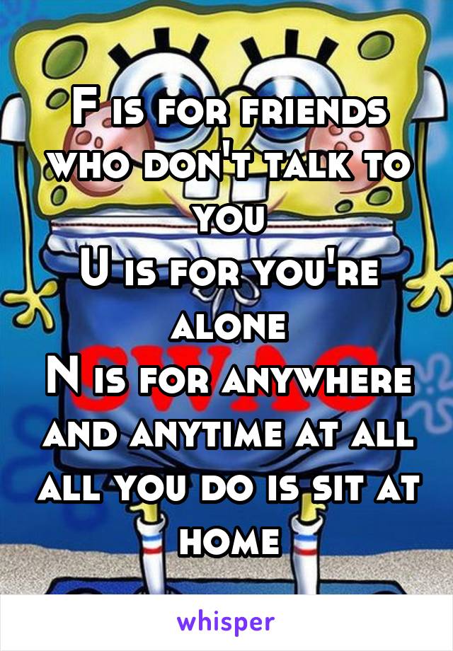 F is for friends who don't talk to you
U is for you're alone
N is for anywhere and anytime at all all you do is sit at home