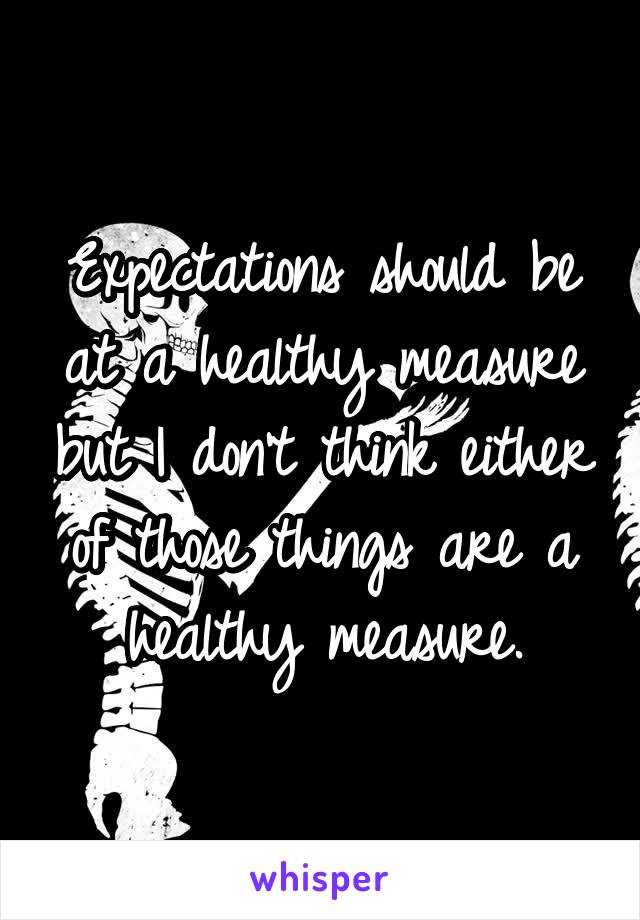 Expectations should be at a healthy measure but I don't think either of those things are a healthy measure.