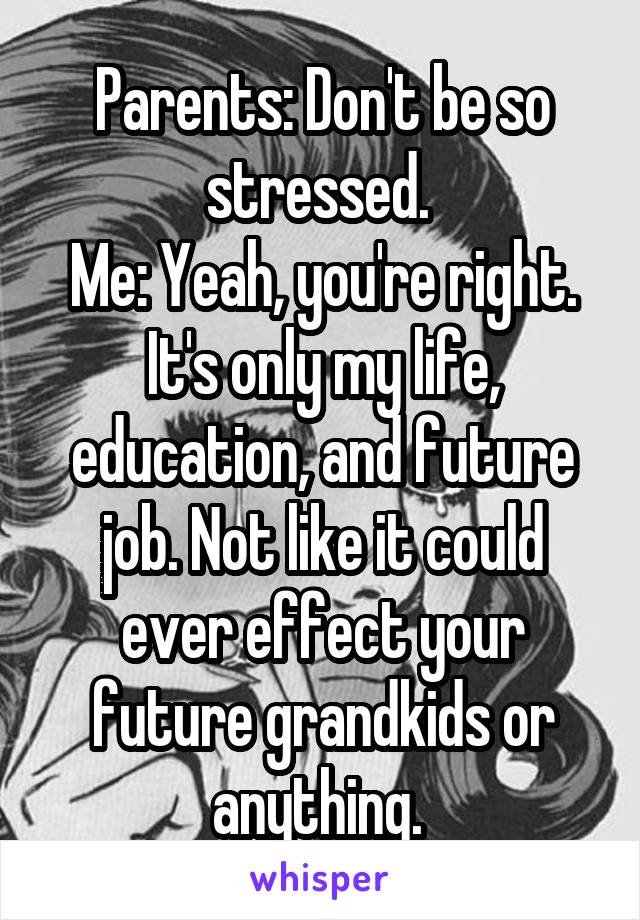 Parents: Don't be so stressed. 
Me: Yeah, you're right. It's only my life, education, and future job. Not like it could ever effect your future grandkids or anything. 
