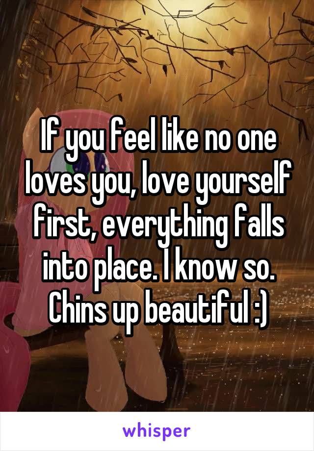 If you feel like no one loves you, love yourself first, everything falls into place. I know so. Chins up beautiful :)