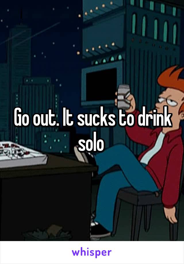 Go out. It sucks to drink solo 