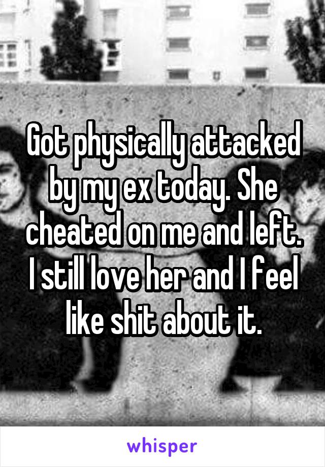Got physically attacked by my ex today. She cheated on me and left. I still love her and I feel like shit about it.