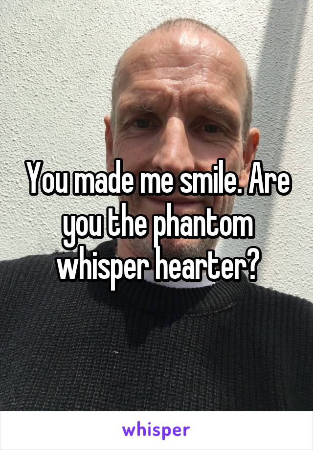 You made me smile. Are you the phantom whisper hearter?
