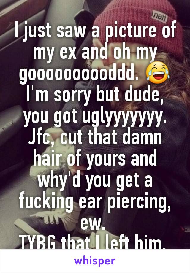 I just saw a picture of my ex and oh my goooooooooddd. 😂 I'm sorry but dude, you got uglyyyyyyy. Jfc, cut that damn hair of yours and why'd you get a fucking ear piercing, ew. 
TYBG that I left him. 