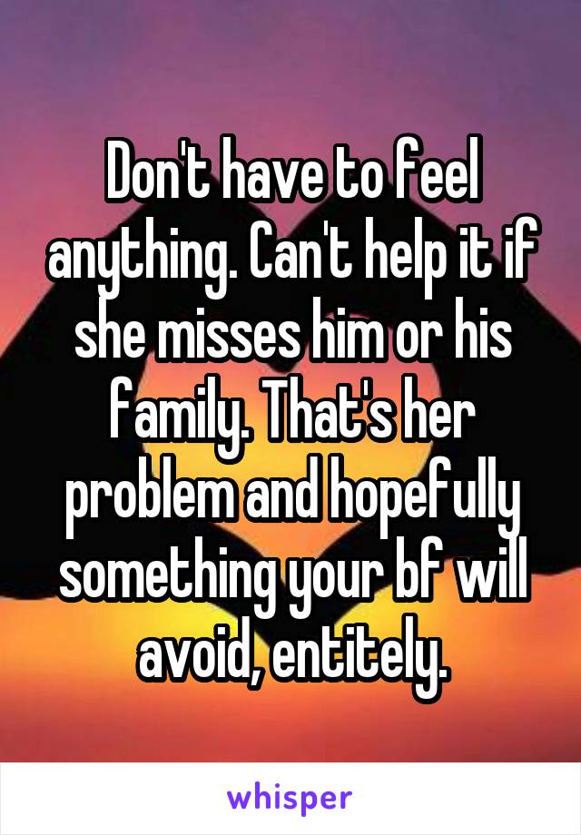 Don't have to feel anything. Can't help it if she misses him or his family. That's her problem and hopefully something your bf will avoid, entitely.