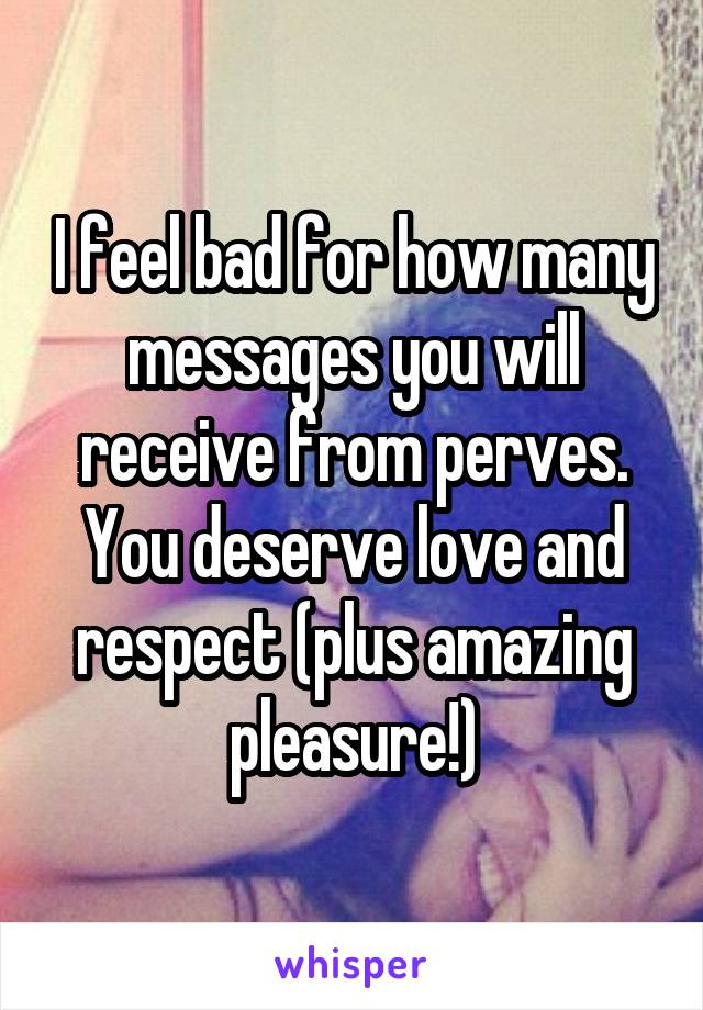 I feel bad for how many messages you will receive from perves. You deserve love and respect (plus amazing pleasure!)