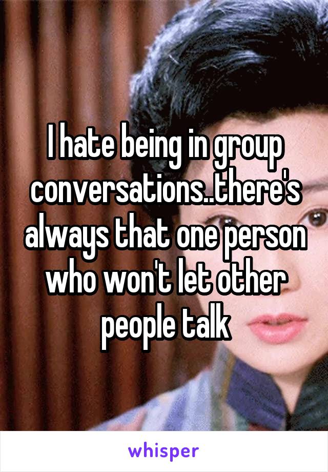 I hate being in group conversations..there's always that one person who won't let other people talk