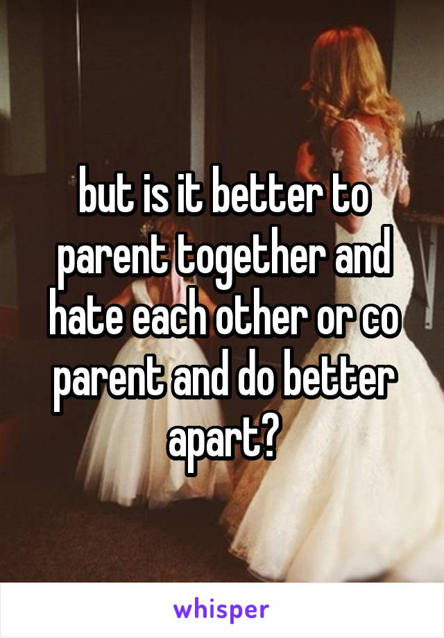 but is it better to parent together and hate each other or co parent and do better apart?