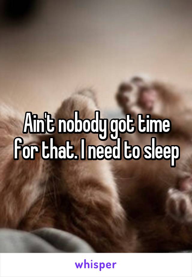 Ain't nobody got time for that. I need to sleep