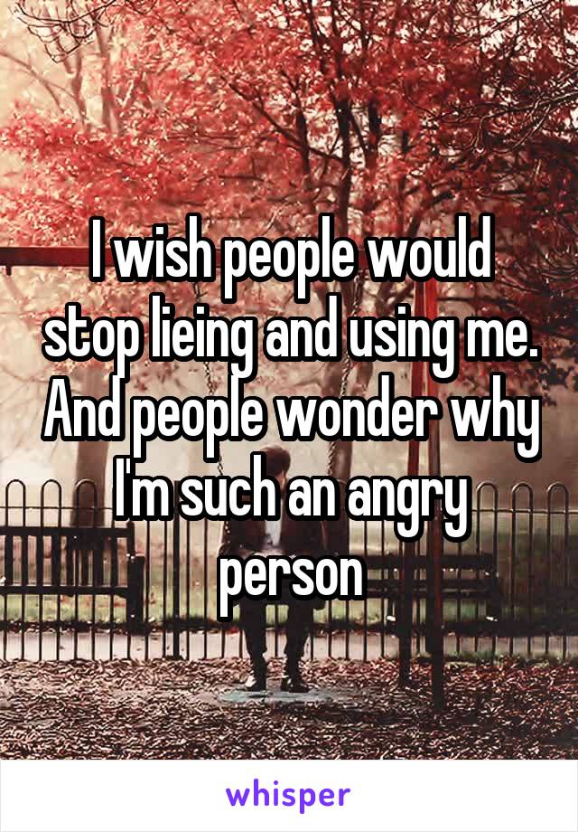 I wish people would stop lieing and using me. And people wonder why I'm such an angry person