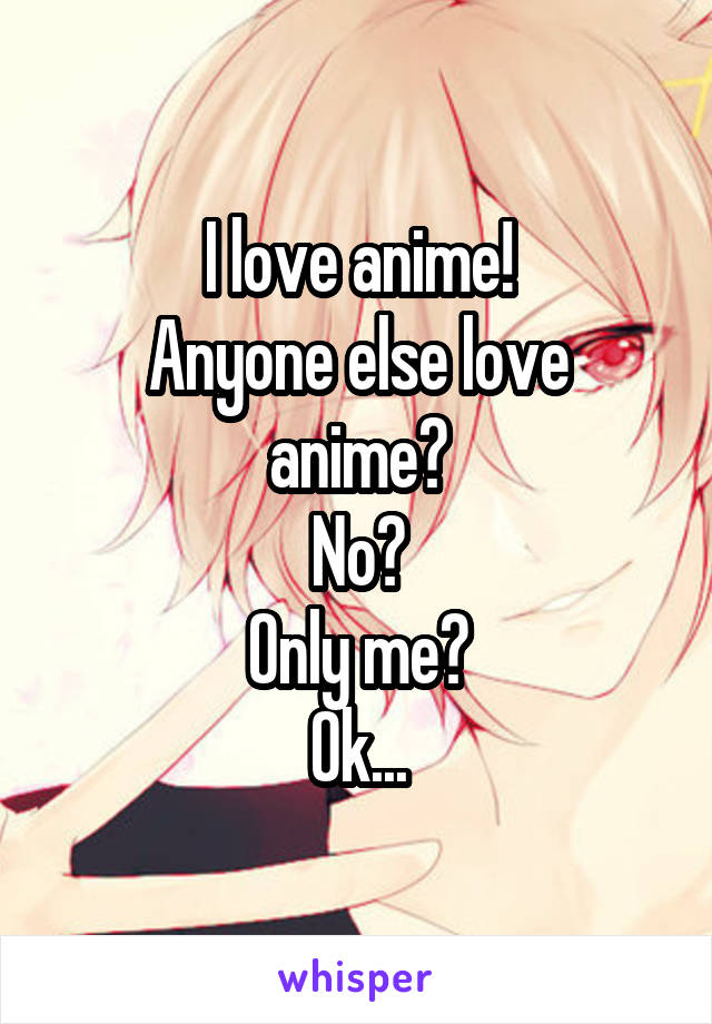 I love anime!
Anyone else love anime?
No?
Only me?
Ok...