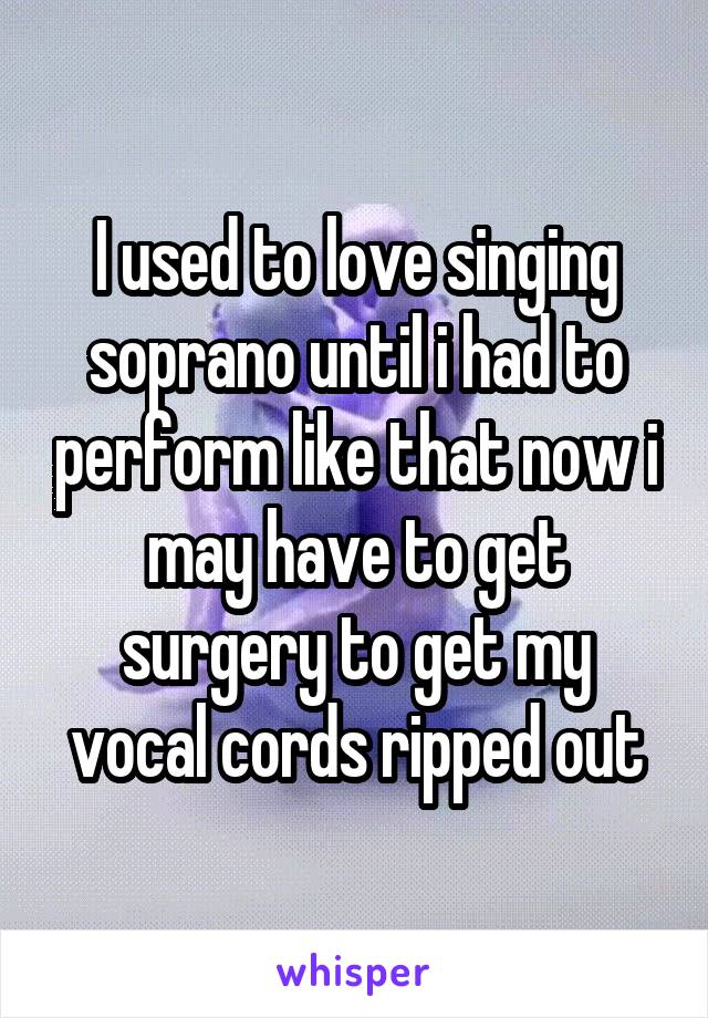 I used to love singing soprano until i had to perform like that now i may have to get surgery to get my vocal cords ripped out