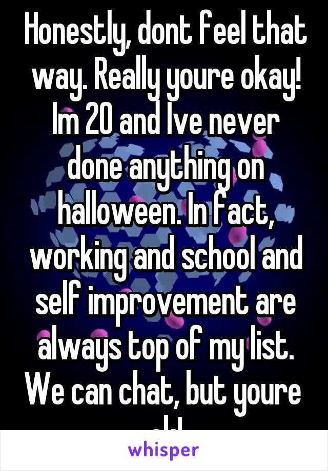 Honestly, dont feel that way. Really youre okay! Im 20 and Ive never done anything on halloween. In fact, working and school and self improvement are always top of my list. We can chat, but youre  ok!