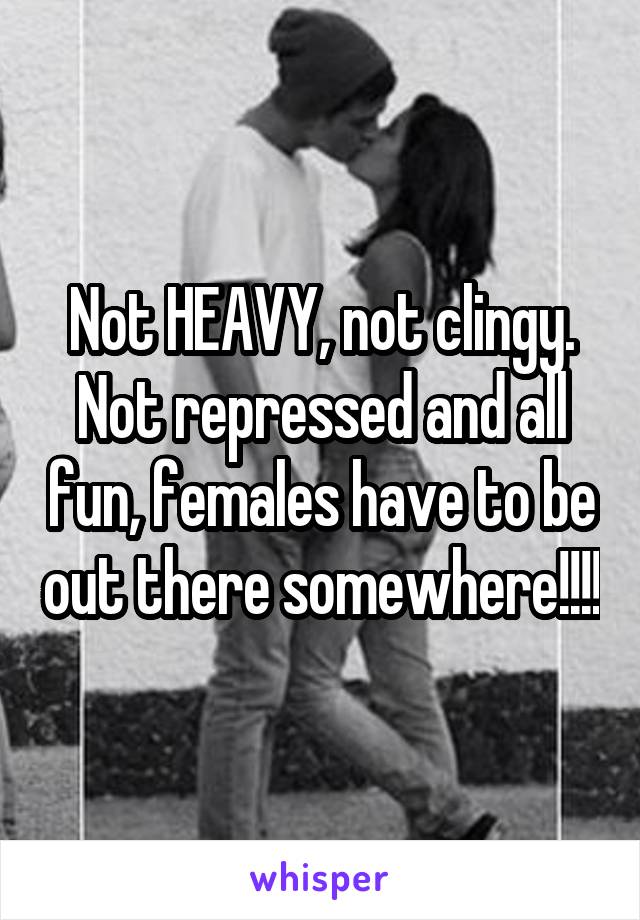 Not HEAVY, not clingy. Not repressed and all fun, females have to be out there somewhere!!!!