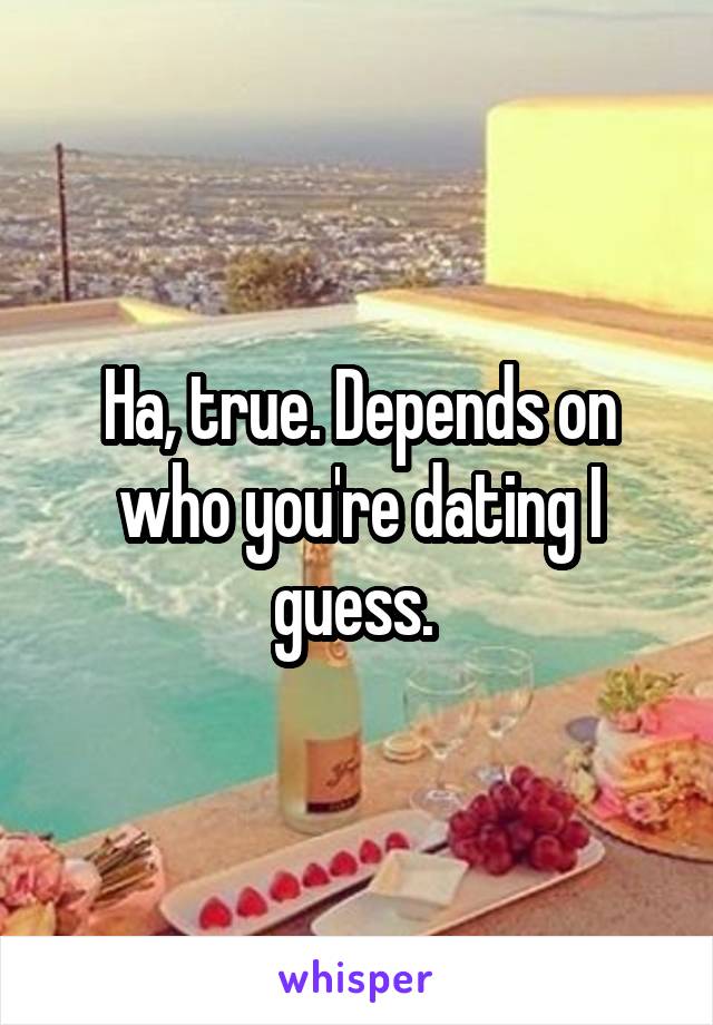 Ha, true. Depends on who you're dating I guess. 
