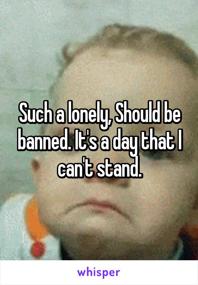 Such a lonely, Should be banned. It's a day that I can't stand.