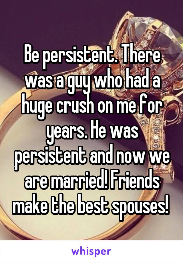 Be persistent. There was a guy who had a huge crush on me for years. He was persistent and now we are married! Friends make the best spouses! 