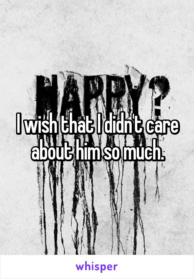 I wish that I didn't care about him so much.