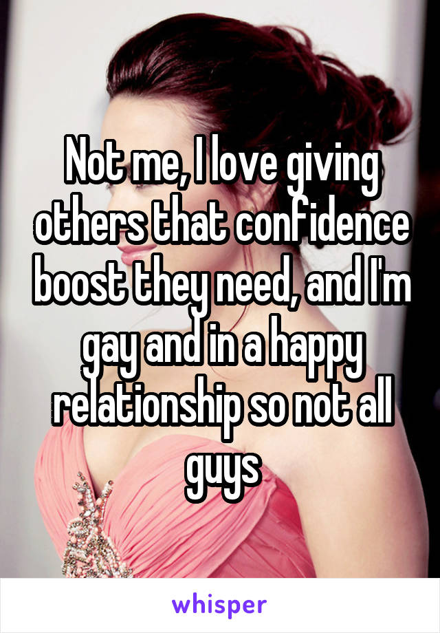 Not me, I love giving others that confidence boost they need, and I'm gay and in a happy relationship so not all guys