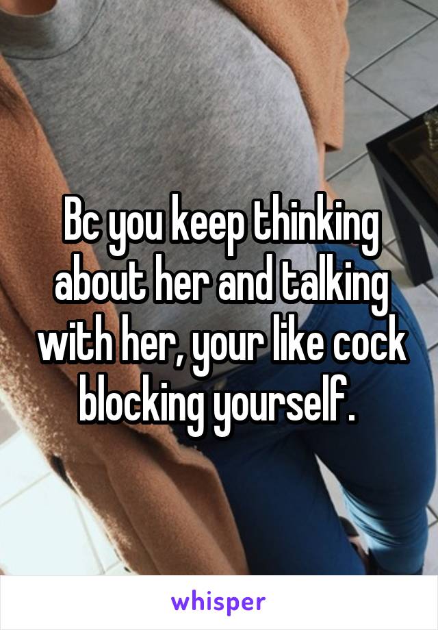 Bc you keep thinking about her and talking with her, your like cock blocking yourself. 
