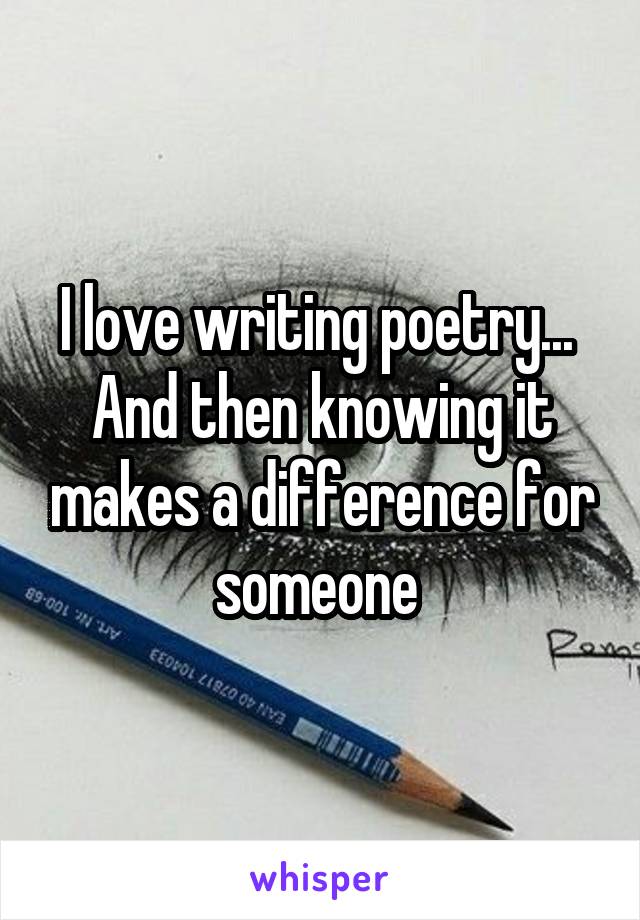 I love writing poetry...  And then knowing it makes a difference for someone 