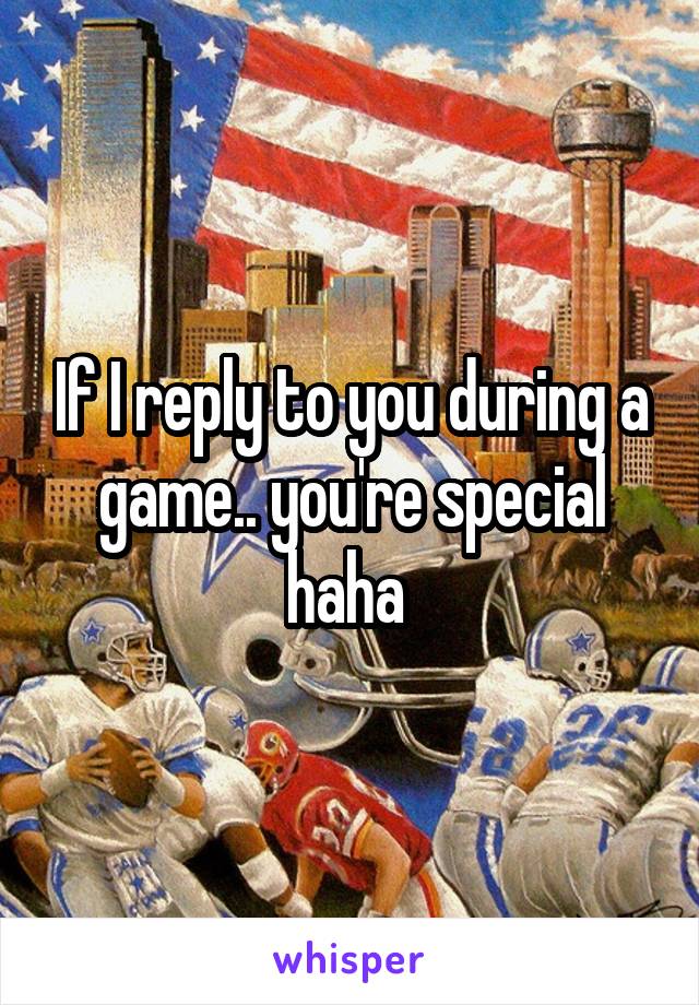 If I reply to you during a game.. you're special haha 