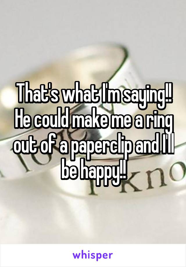 That's what I'm saying!! He could make me a ring out of a paperclip and I'll be happy!!