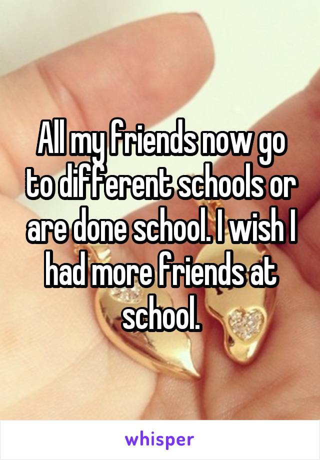 All my friends now go to different schools or are done school. I wish I had more friends at school.