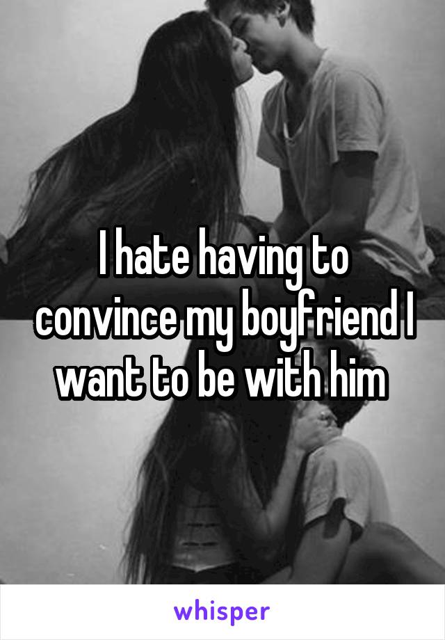 I hate having to convince my boyfriend I want to be with him 