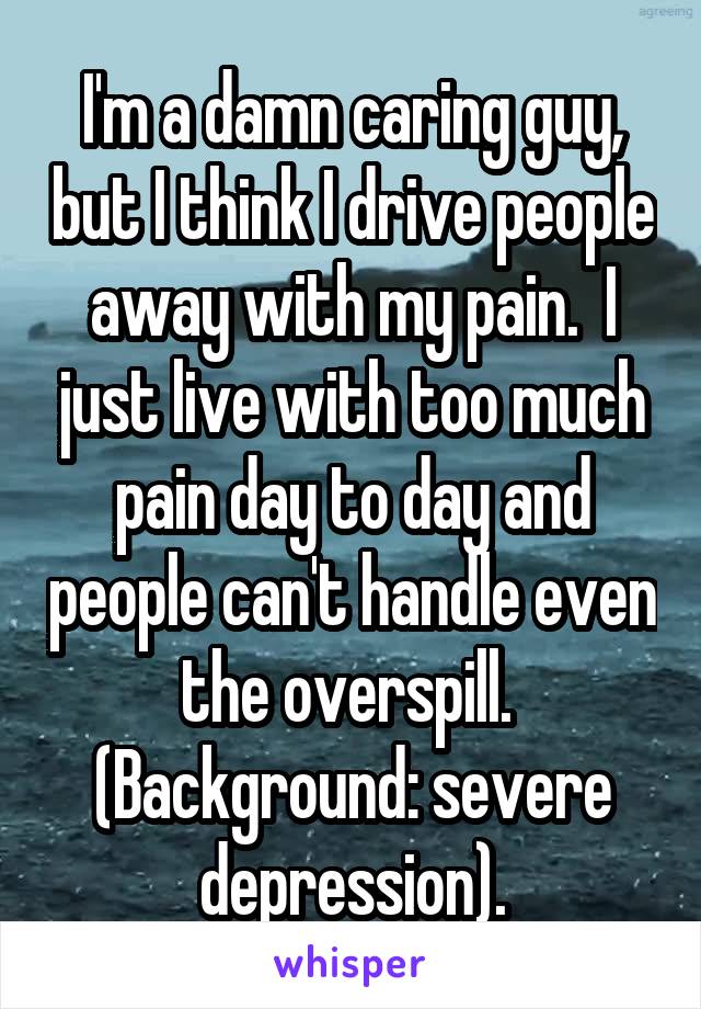 I'm a damn caring guy, but I think I drive people away with my pain.  I just live with too much pain day to day and people can't handle even the overspill.  (Background: severe depression).