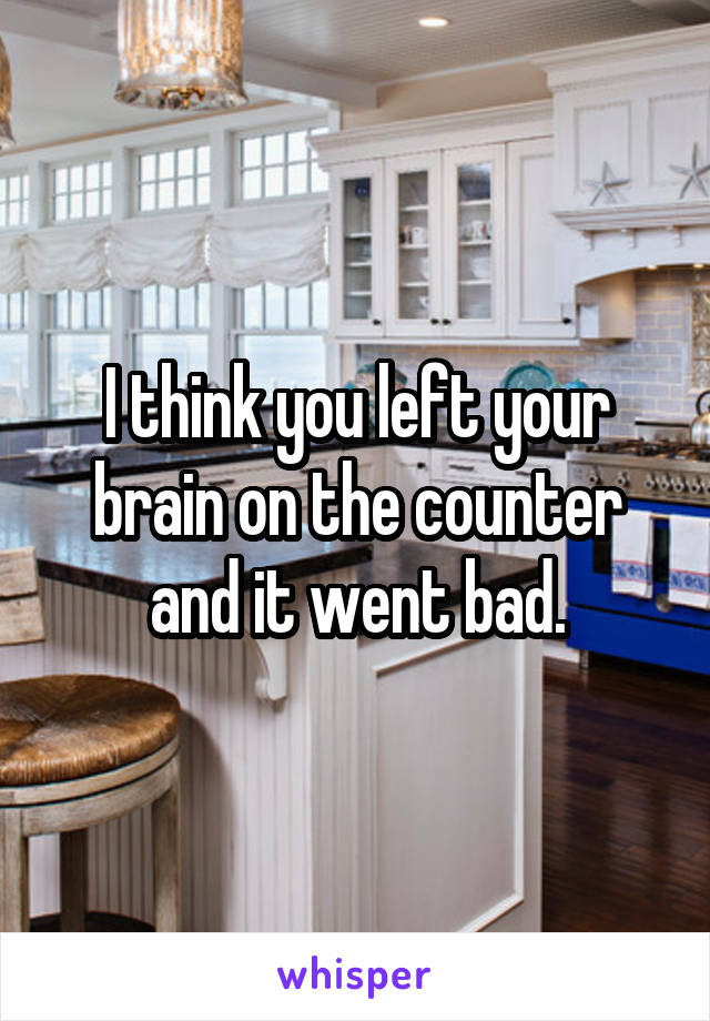 I think you left your brain on the counter and it went bad.