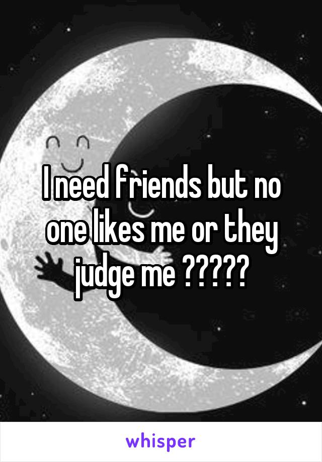 I need friends but no one likes me or they judge me 😭😭😭😂😂