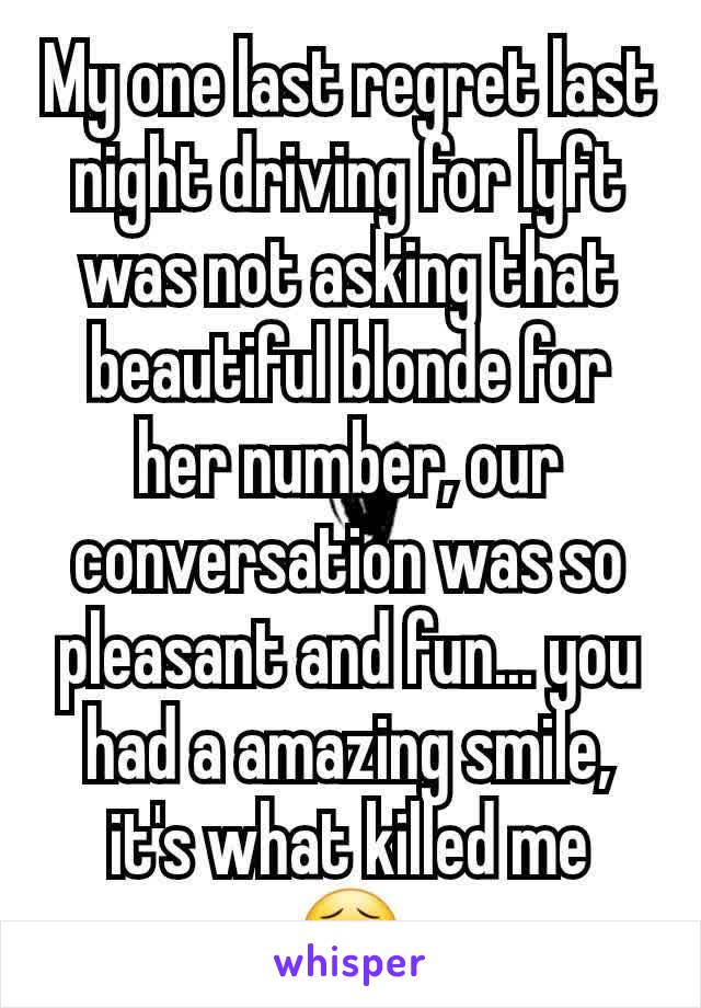 My one last regret last night driving for lyft was not asking that beautiful blonde for her number, our conversation was so pleasant and fun... you had a amazing smile, it's what killed me  😣